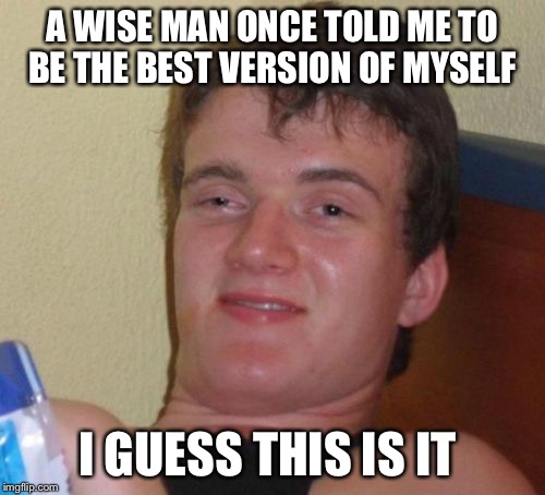 10 Guy | A WISE MAN ONCE TOLD ME TO BE THE BEST VERSION OF MYSELF; I GUESS THIS IS IT | image tagged in memes,10 guy | made w/ Imgflip meme maker