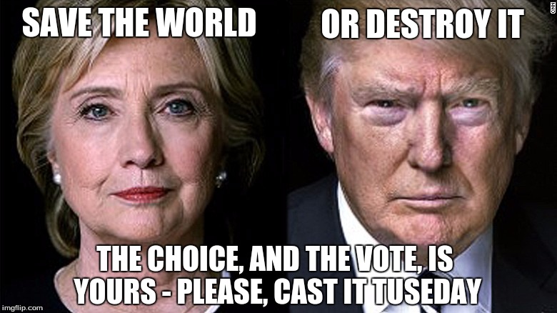 The time to joke is over. PLEASE, vote! | SAVE THE WORLD; OR DESTROY IT; THE CHOICE, AND THE VOTE, IS YOURS - PLEASE, CAST IT TUSEDAY | image tagged in hillary for president,election,trump,vote hillary,drumpf | made w/ Imgflip meme maker
