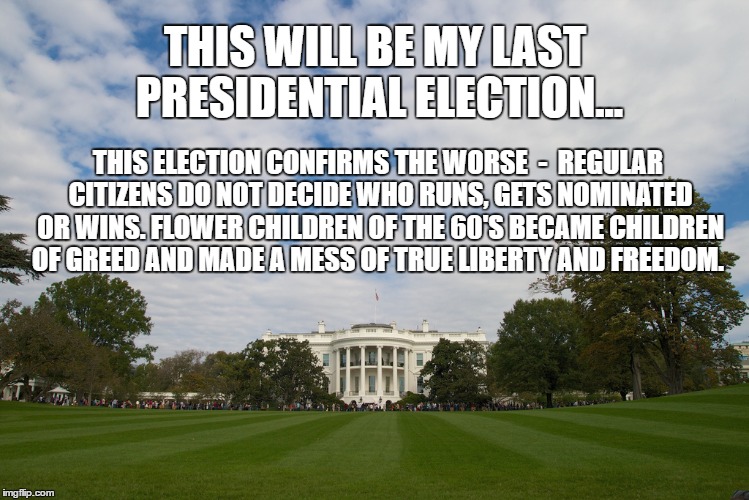 Last Election | THIS WILL BE MY LAST PRESIDENTIAL ELECTION... THIS ELECTION CONFIRMS THE WORSE  -  REGULAR CITIZENS DO NOT DECIDE WHO RUNS, GETS NOMINATED OR WINS. FLOWER CHILDREN OF THE 60'S BECAME CHILDREN OF GREED AND MADE A MESS OF TRUE LIBERTY AND FREEDOM. | image tagged in election,freedom,clinton,trump,liberty,2016 | made w/ Imgflip meme maker