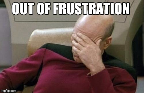 OUT OF FRUSTRATION | image tagged in memes,captain picard facepalm | made w/ Imgflip meme maker