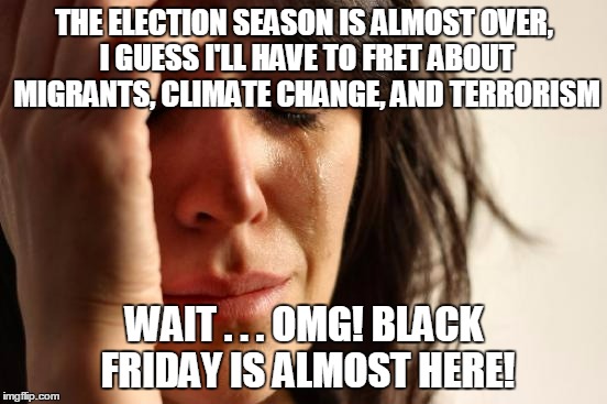 then Christmas and New Years and another election in no time... | THE ELECTION SEASON IS ALMOST OVER, I GUESS I'LL HAVE TO FRET ABOUT MIGRANTS, CLIMATE CHANGE, AND TERRORISM; WAIT . . . OMG! BLACK FRIDAY IS ALMOST HERE! | image tagged in memes,first world problems,politics,election 2016,black friday | made w/ Imgflip meme maker