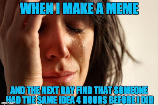 I cry every time | WHEN I MAKE A MEME; AND THE NEXT DAY FIND THAT SOMEONE HAD THE SAME IDEA 4 HOURS BEFORE I DID | image tagged in memes,first world problems | made w/ Imgflip meme maker