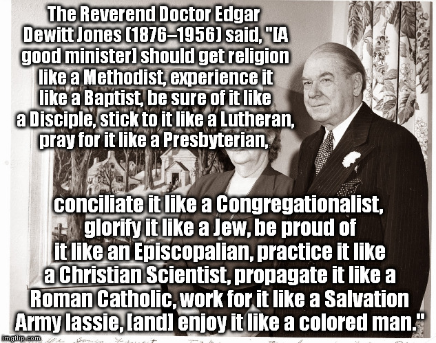 The Reverend Doctor Edgar Dewitt Jones (1876–1956) said, "[A good minister] should get religion like a Methodist, experience it like a Baptist, be sure of it like a Disciple, stick to it like a Lutheran, pray for it like a Presbyterian, conciliate it like a Congregationalist, glorify it like a Jew, be proud of it like an Episcopalian, practice it like a Christian Scientist, propagate it like a Roman Catholic, work for it like a Salvation Army lassie, [and] enjoy it like a colored man." | image tagged in reverend doctor edgar dewitt jones and wife -- 1952,memes | made w/ Imgflip meme maker