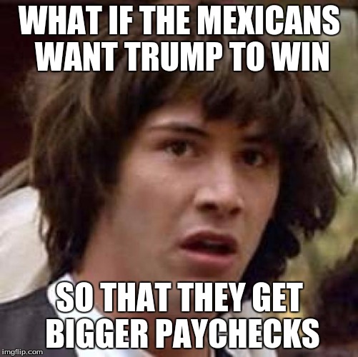 Conspiracy Keanu | WHAT IF THE MEXICANS WANT TRUMP TO WIN; SO THAT THEY GET BIGGER PAYCHECKS | image tagged in memes,conspiracy keanu | made w/ Imgflip meme maker