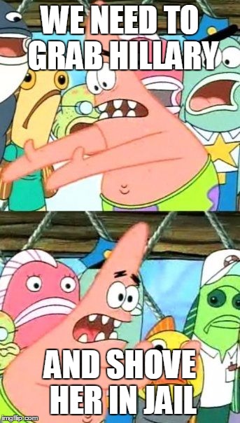 Put It Somewhere Else Patrick | WE NEED TO GRAB HILLARY; AND SHOVE HER IN JAIL | image tagged in memes,put it somewhere else patrick | made w/ Imgflip meme maker