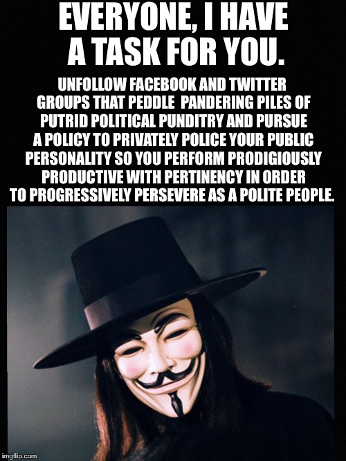 V for Vendetta statement  | EVERYONE, I HAVE A TASK FOR YOU. UNFOLLOW FACEBOOK AND TWITTER GROUPS THAT PEDDLE  PANDERING PILES OF PUTRID POLITICAL PUNDITRY AND PURSUE A POLICY TO PRIVATELY POLICE YOUR PUBLIC PERSONALITY SO YOU PERFORM PRODIGIOUSLY PRODUCTIVE WITH PERTINENCY IN ORDER TO PROGRESSIVELY PERSEVERE AS A POLITE PEOPLE. | image tagged in v for vendetta statement | made w/ Imgflip meme maker