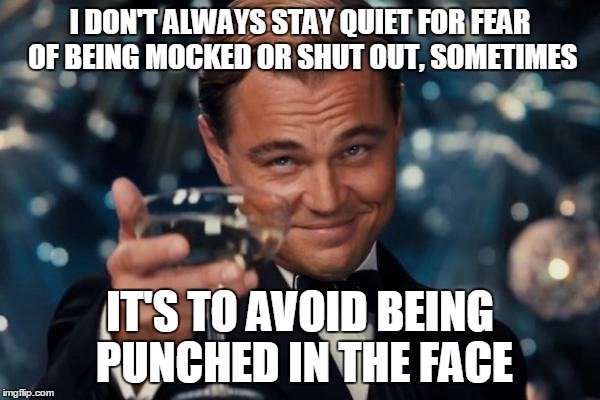 Leonardo Dicaprio Cheers Meme | I DON'T ALWAYS STAY QUIET FOR FEAR OF BEING MOCKED OR SHUT OUT, SOMETIMES IT'S TO AVOID BEING PUNCHED IN THE FACE | image tagged in memes,leonardo dicaprio cheers | made w/ Imgflip meme maker