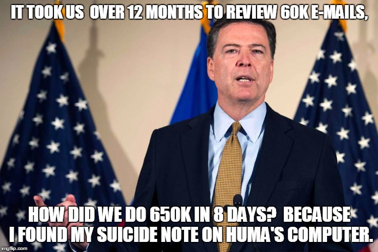 Comey isn't stupid.  Corrupt, maybe.  Cowardly, maybe.  But not stupid. | IT TOOK US  OVER 12 MONTHS TO REVIEW 60K E-MAILS, HOW DID WE DO 650K IN 8 DAYS?  BECAUSE I FOUND MY SUICIDE NOTE ON HUMA'S COMPUTER. | image tagged in jamescomeyfbi,hillary's mafia,hillary emails,guilty as sin | made w/ Imgflip meme maker