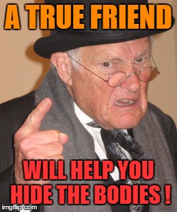Back In My Day Meme | A TRUE FRIEND WILL HELP YOU HIDE THE BODIES ! | image tagged in memes,back in my day | made w/ Imgflip meme maker