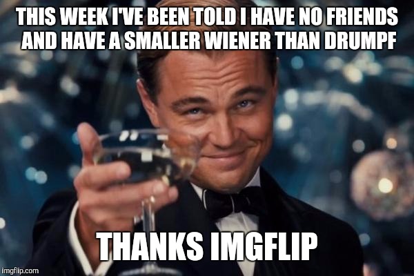 Awesome guys, Thanks! And here I thought I was being ignored. Good times. :) | THIS WEEK I'VE BEEN TOLD I HAVE NO FRIENDS AND HAVE A SMALLER WIENER THAN DRUMPF; THANKS IMGFLIP | image tagged in memes,leonardo dicaprio cheers | made w/ Imgflip meme maker
