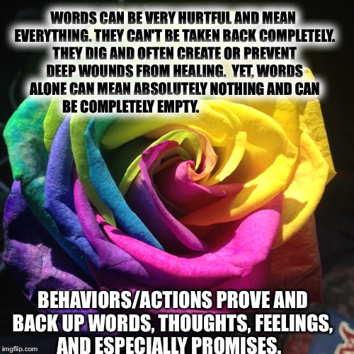 Words and actions  | WORDS CAN BE VERY HURTFUL AND MEAN EVERYTHING. THEY CAN'T BE TAKEN BACK COMPLETELY. THEY DIG AND OFTEN CREATE OR PREVENT DEEP WOUNDS FROM HEALING. 
YET, WORDS ALONE CAN MEAN ABSOLUTELY NOTHING AND CAN BE COMPLETELY EMPTY. BEHAVIORS/ACTIONS PROVE AND BACK UP WORDS, THOUGHTS, FEELINGS, AND ESPECIALLY PROMISES. | image tagged in words | made w/ Imgflip meme maker