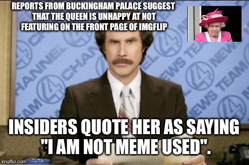 I am not meme used | REPORTS FROM BUCKINGHAM PALACE SUGGEST THAT THE QUEEN IS UNHAPPY AT NOT FEATURING ON THE FRONT PAGE OF IMGFLIP; INSIDERS QUOTE HER AS SAYING "I AM NOT MEME USED". | image tagged in memes,queen,ron burgundy | made w/ Imgflip meme maker