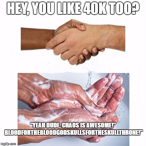 Every Time! | HEY, YOU LIKE 40K TOO? "YEAH DUDE, CHAOS IS AWESOME!" BLOODFORTHEBLOODGODSKULLSFORTHESKULLTHRONE!" | image tagged in washing hands,warhammer 40k,tabletop,gaming | made w/ Imgflip meme maker