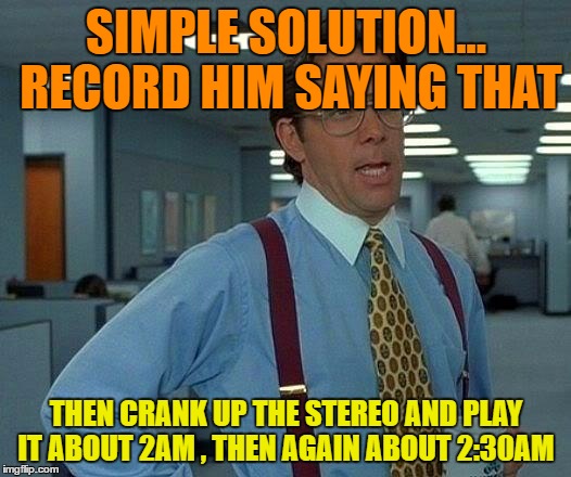 That Would Be Great Meme | SIMPLE SOLUTION... RECORD HIM SAYING THAT THEN CRANK UP THE STEREO AND PLAY IT ABOUT 2AM , THEN AGAIN ABOUT 2:30AM | image tagged in memes,that would be great | made w/ Imgflip meme maker