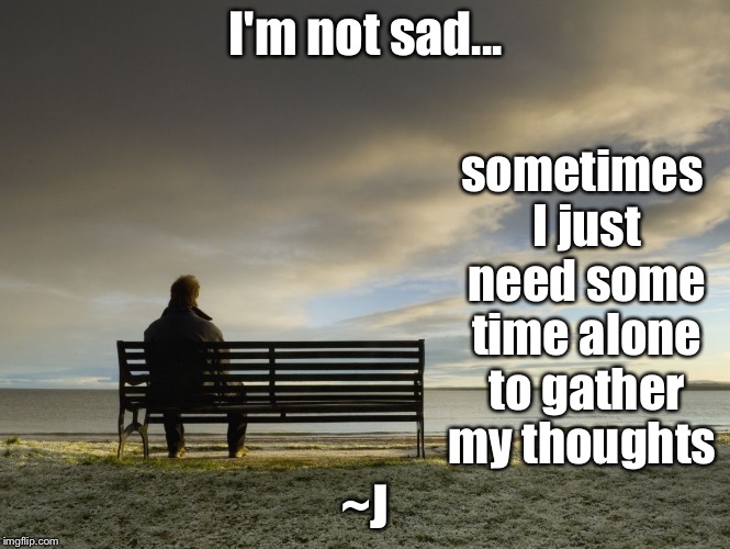 Alone Time | I'm not sad... sometimes I just need some time alone to gather my thoughts; ~J | image tagged in alone,memes,mental health | made w/ Imgflip meme maker
