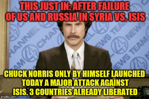 Ron Burgundy | THIS JUST IN: AFTER FAILURE OF US AND RUSSIA IN SYRIA VS. ISIS; CHUCK NORRIS ONLY BY HIMSELF LAUNCHED TODAY A MAJOR ATTACK AGAINST ISIS. 3 COUNTRIES ALREADY LIBERATED | image tagged in memes,ron burgundy | made w/ Imgflip meme maker