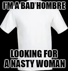 t shirt | I'M A BAD HOMBRE; LOOKING FOR A NASTY WOMAN | image tagged in t shirt | made w/ Imgflip meme maker