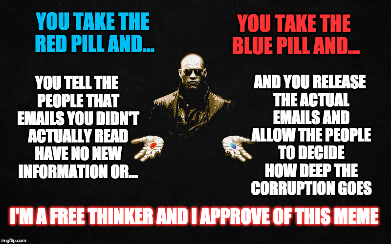 Coalition for transparency in government | AND YOU RELEASE THE ACTUAL EMAILS AND ALLOW THE PEOPLE TO DECIDE HOW DEEP THE CORRUPTION GOES; YOU TAKE THE RED PILL AND... YOU TAKE THE BLUE PILL AND... YOU TELL THE PEOPLE THAT EMAILS YOU DIDN'T ACTUALLY READ HAVE NO NEW INFORMATION OR... I'M A FREE THINKER AND I APPROVE OF THIS MEME | image tagged in corruption,email scandal,criminal,secrets,lies | made w/ Imgflip meme maker