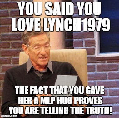 Maury Lie Detector Meme | YOU SAID YOU LOVE LYNCH1979 THE FACT THAT YOU GAVE HER A MLP HUG PROVES YOU ARE TELLING THE TRUTH! | image tagged in memes,maury lie detector | made w/ Imgflip meme maker