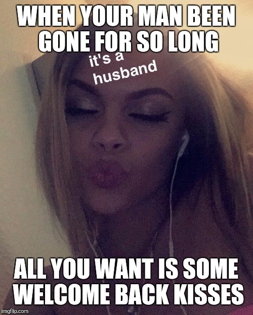 MEME 9 | WHEN YOUR MAN BEEN GONE FOR SO LONG; ALL YOU WANT IS SOME WELCOME BACK KISSES | image tagged in memes | made w/ Imgflip meme maker