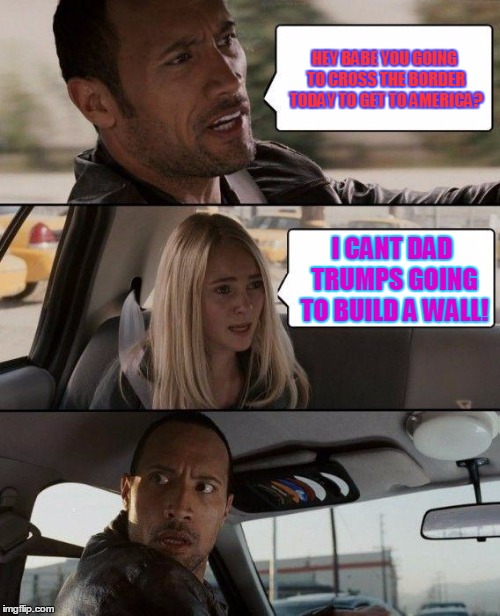 the moment he won the election | HEY BABE YOU GOING TO CROSS THE BORDER TODAY TO GET TO AMERICA? I CANT DAD TRUMPS GOING TO BUILD A WALL! | image tagged in memes,the rock driving | made w/ Imgflip meme maker