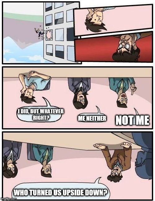 Boardroom Meeting Suggestion | I DID, BUT WHATEVER RIGHT? ME NEITHER; NOT ME; WHO TURNED US UPSIDE DOWN? | image tagged in memes,boardroom meeting suggestion | made w/ Imgflip meme maker