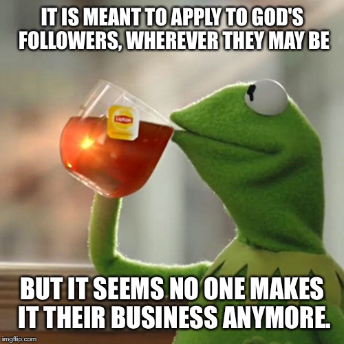 But That's None Of My Business Meme | IT IS MEANT TO APPLY TO GOD'S FOLLOWERS, WHEREVER THEY MAY BE BUT IT SEEMS NO ONE MAKES IT THEIR BUSINESS ANYMORE. | image tagged in memes,but thats none of my business,kermit the frog | made w/ Imgflip meme maker
