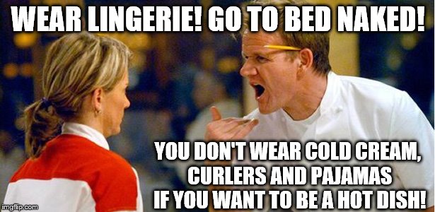 Gordon Ramsay's new marriage advice show: "Cooking in the Bedroom" |  WEAR LINGERIE! GO TO BED NAKED! YOU DON'T WEAR COLD CREAM, CURLERS AND PAJAMAS IF YOU WANT TO BE A HOT DISH! | image tagged in memes,funny,sexy woman,sexy,marriage,relationship advice | made w/ Imgflip meme maker