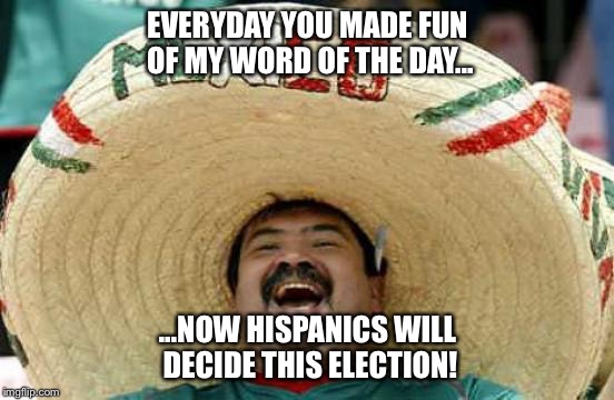 Happy Mexican | EVERYDAY YOU MADE FUN OF MY WORD OF THE DAY... ...NOW HISPANICS WILL DECIDE THIS ELECTION! | image tagged in happy mexican | made w/ Imgflip meme maker