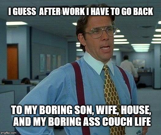 That Would Be Great | I GUESS  AFTER WORK I HAVE TO GO BACK; TO MY BORING SON, WIFE, HOUSE, AND MY BORING ASS COUCH LIFE | image tagged in memes,that would be great | made w/ Imgflip meme maker