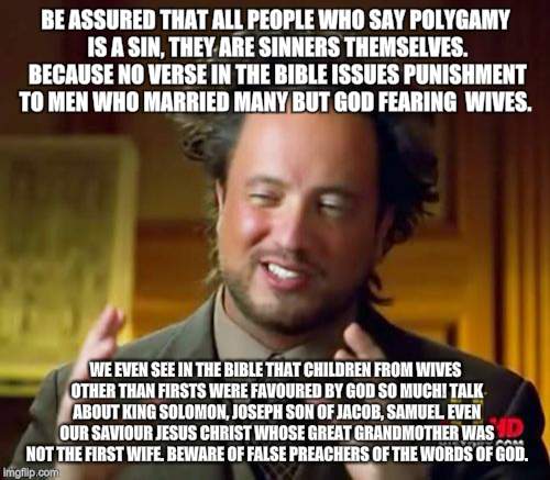 Ancient Aliens Meme | BE ASSURED THAT ALL PEOPLE WHO SAY POLYGAMY IS A SIN, THEY ARE SINNERS THEMSELVES. BECAUSE NO VERSE IN THE BIBLE ISSUES PUNISHMENT TO MEN WHO MARRIED MANY BUT GOD FEARING  WIVES. WE EVEN SEE IN THE BIBLE THAT CHILDREN FROM WIVES OTHER THAN FIRSTS WERE FAVOURED BY GOD SO MUCH! TALK ABOUT KING SOLOMON, JOSEPH SON OF JACOB, SAMUEL. EVEN OUR SAVIOUR JESUS CHRIST WHOSE GREAT GRANDMOTHER WAS NOT THE FIRST WIFE. BEWARE OF FALSE PREACHERS OF THE WORDS OF GOD. | image tagged in memes,ancient aliens | made w/ Imgflip meme maker