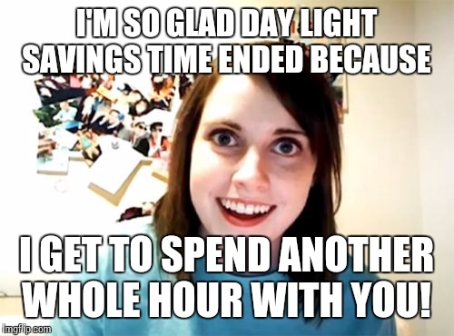 Overly Attached Girlfriend | I'M SO GLAD DAY LIGHT SAVINGS TIME ENDED BECAUSE; I GET TO SPEND ANOTHER WHOLE HOUR WITH YOU! | image tagged in memes,overly attached girlfriend | made w/ Imgflip meme maker