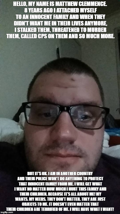 HELLO, MY NAME IS MATTHEW CLEMMENCE. 8 YEARS AGO I ATTACHED MYSELF TO AN INNOCENT FAMILY AND WHEN THEY DIDN'T WANT ME IN THEIR LIVES ANYMORE, I STALKED THEM, THREATENED TO MURDER THEM, CALLED CPS ON THEM AND SO MUCH MORE. BUT IT'S OK. I AM IN ANOTHER COUNTRY AND THEIR POLICE WON'T DO ANYTHING TO PROTECT THAT INNOCENT FAMILY FROM ME. I WILL GET WHAT I WANT NO MATTER HOW MUCH I HURT THIS FAMILY AND THEIR CHILDREN. BECAUSE IT'S ALL ABOUT ME! MY WANTS. MY NEEDS. THEY DON'T MATTER. THEY ARE JUST OBJECTS TO ME. IT DOESN'T EVEN MATTER THAT THEIR CHILDREN ARE TERRIFIED OF ME. I WILL HAVE WHAT I WANT! | made w/ Imgflip meme maker