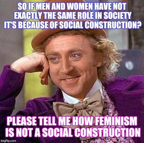 Creepy Condescending Wonka | SO IF MEN AND WOMEN HAVE NOT EXACTLY THE SAME ROLE IN SOCIETY IT'S BECAUSE OF SOCIAL CONSTRUCTION? PLEASE TELL ME HOW FEMINISM IS NOT A SOCIAL CONSTRUCTION | image tagged in memes,creepy condescending wonka | made w/ Imgflip meme maker