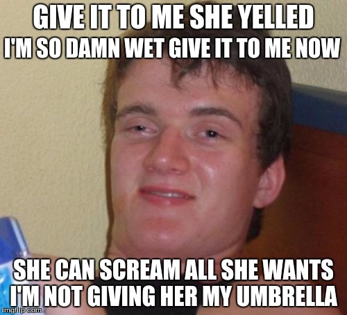10 Guy | GIVE IT TO ME SHE YELLED; I'M SO DAMN WET GIVE IT TO ME NOW; SHE CAN SCREAM ALL SHE WANTS I'M NOT GIVING HER MY UMBRELLA | image tagged in memes,10 guy | made w/ Imgflip meme maker