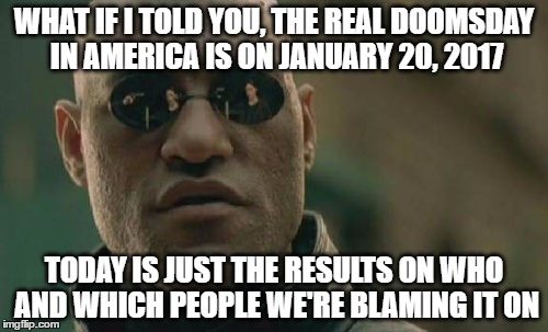 people need to know when is the real doomsday | WHAT IF I TOLD YOU, THE REAL DOOMSDAY IN AMERICA IS ON JANUARY 20, 2017; TODAY IS JUST THE RESULTS ON WHO AND WHICH PEOPLE WE'RE BLAMING IT ON | image tagged in memes,matrix morpheus,2016 elections,donald trump,hillary clinton | made w/ Imgflip meme maker