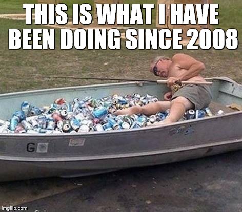 Fishing & drinking | THIS IS WHAT I HAVE BEEN DOING SINCE 2008 | image tagged in fishing  drinking | made w/ Imgflip meme maker