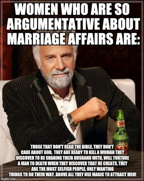 The Most Interesting Man In The World Meme | WOMEN WHO ARE SO ARGUMENTATIVE ABOUT MARRIAGE AFFAIRS ARE:; THOSE THAT DON'T READ THE BIBLE,
THEY DON'T CARE ABOUT GOD, 
THEY ARE READY TO KILL A WOMAN THEY DISCOVER TO BE SHARING THEIR HUSBAND WITH,
WILL TORTURE A MAN TO DEATH WHEN THEY DISCOVER THAT HE CHEATS,
THEY ARE THE MOST SELFISH PEOPLE, ONLY WANTING THINGS TO GO THEIR WAY. ABOVE ALL THEY USE MAGIC TO ATTRACT MEN! | image tagged in memes,the most interesting man in the world | made w/ Imgflip meme maker