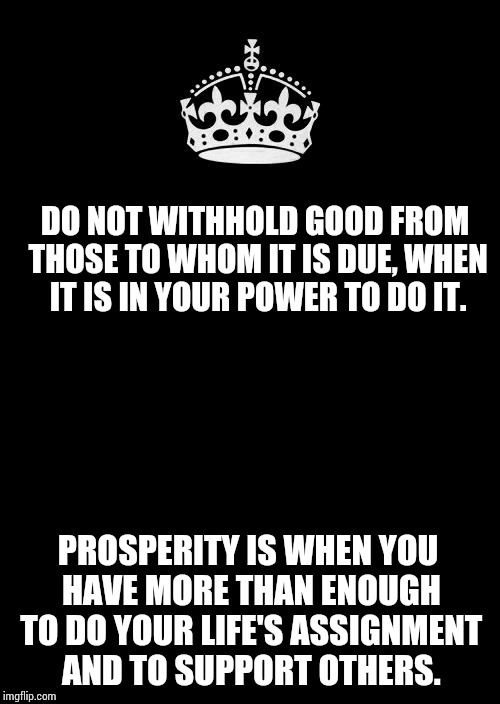 Keep Calm And Carry On Black | DO NOT WITHHOLD GOOD FROM THOSE TO WHOM IT IS DUE, WHEN IT IS IN YOUR POWER TO DO IT. PROSPERITY IS WHEN YOU HAVE MORE THAN ENOUGH TO DO YOUR LIFE'S ASSIGNMENT AND TO SUPPORT OTHERS. | image tagged in memes,keep calm and carry on black | made w/ Imgflip meme maker