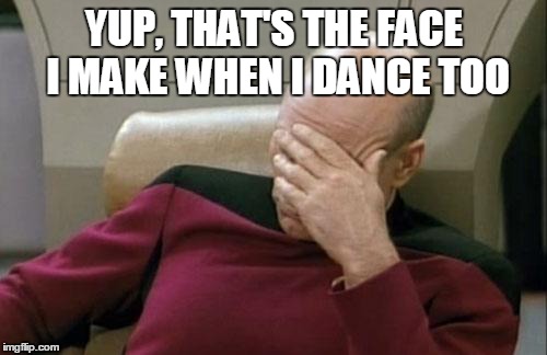 Captain Picard Facepalm Meme | YUP, THAT'S THE FACE I MAKE WHEN I DANCE TOO | image tagged in memes,captain picard facepalm | made w/ Imgflip meme maker