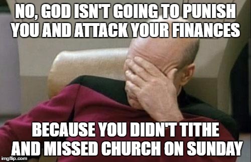 Captain Picard Facepalm | NO, GOD ISN'T GOING TO PUNISH YOU AND ATTACK YOUR FINANCES; BECAUSE YOU DIDN'T TITHE AND MISSED CHURCH ON SUNDAY | image tagged in memes,captain picard facepalm | made w/ Imgflip meme maker