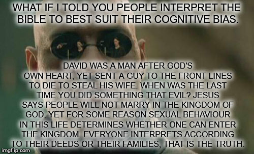 Matrix Morpheus Meme | WHAT IF I TOLD YOU PEOPLE INTERPRET THE BIBLE TO BEST SUIT THEIR COGNITIVE BIAS. DAVID WAS A MAN AFTER GOD'S OWN HEART, YET SENT A GUY TO TH | image tagged in memes,matrix morpheus | made w/ Imgflip meme maker