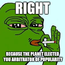 Pepe 10 | RIGHT BECAUSE THE PLANET ELECTED YOU ARBITRATOR OF POPULARITY | image tagged in pepe 10 | made w/ Imgflip meme maker