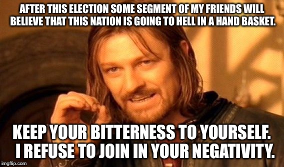 One Does Not Simply Meme | AFTER THIS ELECTION SOME SEGMENT OF MY FRIENDS WILL BELIEVE THAT THIS NATION IS GOING TO HELL IN A HAND BASKET. KEEP YOUR BITTERNESS TO YOURSELF.  I REFUSE TO JOIN IN YOUR NEGATIVITY. | image tagged in memes,one does not simply | made w/ Imgflip meme maker