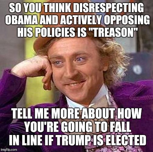 Creepy Condescending Wonka | SO YOU THINK DISRESPECTING OBAMA AND ACTIVELY OPPOSING HIS POLICIES IS "TREASON"; TELL ME MORE ABOUT HOW YOU'RE GOING TO FALL IN LINE IF TRUMP IS ELECTED | image tagged in memes,creepy condescending wonka | made w/ Imgflip meme maker