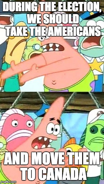 Put It Somewhere Else Patrick | DURING THE ELECTION, WE SHOULD TAKE THE AMERICANS; AND MOVE THEM TO CANADA | image tagged in memes,put it somewhere else patrick | made w/ Imgflip meme maker