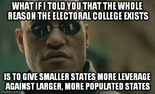 Just in case you didn't know... | WHAT IF I TOLD YOU THAT THE WHOLE REASON THE ELECTORAL COLLEGE EXISTS; IS TO GIVE SMALLER STATES MORE LEVERAGE AGAINST LARGER, MORE POPULATED STATES | image tagged in memes,matrix morpheus,presidential election,electoral college | made w/ Imgflip meme maker
