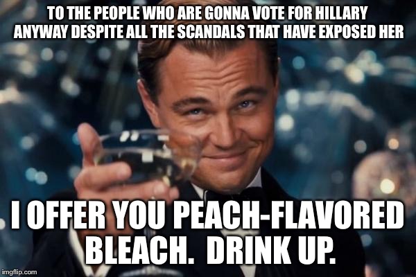 Leonardo Dicaprio Cheers | TO THE PEOPLE WHO ARE GONNA VOTE FOR HILLARY ANYWAY DESPITE ALL THE SCANDALS THAT HAVE EXPOSED HER; I OFFER YOU PEACH-FLAVORED BLEACH.  DRINK UP. | image tagged in memes,leonardo dicaprio cheers | made w/ Imgflip meme maker