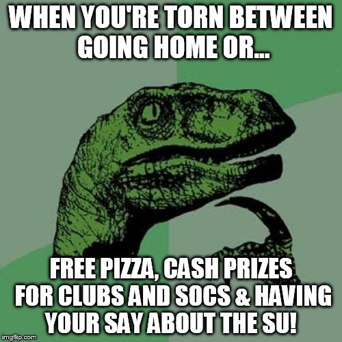 Philosoraptor | WHEN YOU'RE TORN BETWEEN GOING HOME OR... FREE PIZZA, CASH PRIZES FOR CLUBS AND SOCS & HAVING YOUR SAY ABOUT THE SU! | image tagged in memes,philosoraptor | made w/ Imgflip meme maker