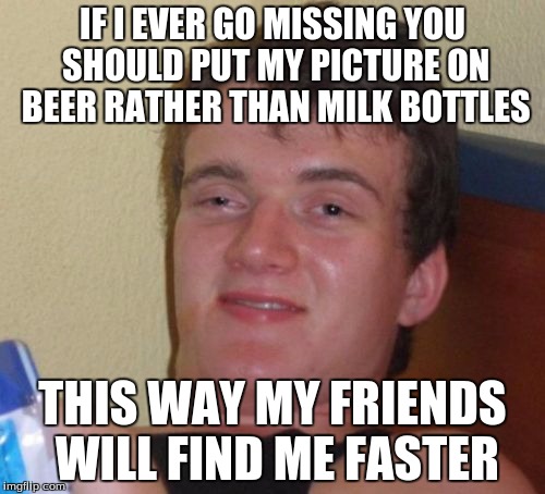 10 Guy Meme | IF I EVER GO MISSING YOU SHOULD PUT MY PICTURE ON BEER RATHER THAN MILK BOTTLES; THIS WAY MY FRIENDS WILL FIND ME FASTER | image tagged in memes,10 guy | made w/ Imgflip meme maker